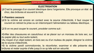 SOINS DE PREMIER (1er SECOURS)
ELECTRISATION
 C’est le passage d’un courant électrique dans l’organisme. Elle provoque un état de
choc, des brûlures et souvent la mort.
 Premiers secours
 Si la victime est encore en contact avec la source d’électricité, il faut couper le
courant en retirant la prise ou en interrompant l’alimentation au tableau électrique.
 Si on ne peut couper le courant, procéder comme suit :
•Enfiler des chaussures en caoutchouc et se placer sur un morceau de bois sec, sur
du papier plié ou tout autre isolant,
•Au moyen d’un objet isolant, en bois sec ou d’un rouleau de papier, éloigner la victime
de la source d’électricité,
•Si la victime paraît commotionnée, la réconforter, examiner si elle présente des
brûlures et rester auprès d’elle jusqu’à ce qu’elle soit en sécurité.
 