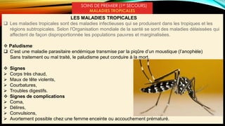 SOINS DE PREMIER (1er SECOURS)
MALADIES TROPICALES
LES MALADIES TROPICALES
 Les maladies tropicales sont des maladies infectieuses qui se produisent dans les tropiques et les
régions subtropicales. Selon l'Organisation mondiale de la santé se sont des maladies délaissées qui
affectent de façon disproportionnée les populations pauvres et marginalisées.
 Paludisme
 C’est une maladie parasitaire endémique transmise par la piqûre d’un moustique (l’anophèle)
Sans traitement ou mal traité, le paludisme peut conduire à la mort.
 Signes
 Corps très chaud,
 Maux de tête violents,
 Courbatures,
 Troubles digestifs.
 Signes de complications
 Coma,
 Délires,
 Convulsions,
 Avortement possible chez une femme enceinte ou accouchement prématuré.
 