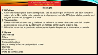 SOINS DE PREMIER (1er SECOURS)
MALADIES TROPICALES
Méningite
 Définition
 C’est une maladie grave et très contagieuse. Elle est causée par un microbe. Elle sévit surtout en
saison sèche. Non traitée cette maladie est le plus souvent mortelle.90% des malades correctement
soignés et assez tôt échappent à la mort.
 Transmission
 Elle se transmet à travers des gouttelettes de salives et de morve répandues dans l’air par des
personnes qui toussent ou qui éternuent. On l’attrape par la bouche et par le nez.
 Même les personnes apparaissant saines peuvent porter les germes et transmettre la maladie.
 Signes
Chez le bébé :
•Fièvre
•Vomissements
•Fontanelle bombée
•Nuque molle (l’enfant ne peut pas tenir la tète
•Diarrhée
•Convulsions
•Perte de connaissance
 