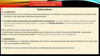 SOINS DE PREMIER (1er SECOURS)
MALADIES TROPICALES
Tuberculose :
 La définition:
 La tuberculose est une maladie qui est caractérisée par une affection, et plus particulièrement une infection des
poumons, mais aussi des membranes pulmonaires.
 La tuberculose pulmonaire est extrêmement contagieuse. Le corps médical a réussi à identifier les bacilles
qui sont responsables de cette infection : il s’agit d’une bacille de Koch. Du nom du médecin qui a fait cette
découverte.
NB: Il existe plusieurs variantes qui sont:
la tuberculose osseuse, tuberculose ganglionnaire, tuberculose urinaire, tuberculose intestinale, tuberculose
miliaire, ou encore la tuberculose rénale. Il s’agit alors d’une tuberculose non-contagieuse.
 Symptômes:
 Une insuffisance, ou détresse, respiratoire, de la fièvre, une perte de poids, des sueurs froides la nuit, mais aussi
une toux singulière, notamment.
 Traitement: vaccin contre la tuberculose. Le traitement dure le plus souvent six mois.
 