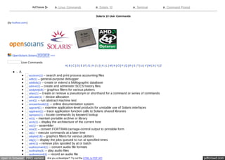 ► Linux Commands ► Solaris 10 ► Terminal ► Command Prompt 
Solaris 10 User Commands 
(by huihoo.com) 
OpenSolaris,Solarisൈൈൈൈ >>> 
User Commands 
A | B | C | D | E | F | G | H | I | J | K | L | M | N | O | P | Q | R | S | T | U | V | W | X | Y | Z 
A 
acctcom(1) – search and print process accounting files 
adb(1) – general-purpose debugger 
addbib(1) – create or extend a bibliographic database 
admin(1) – create and administer SCCS history files 
aedplot(1B) – graphics filters for various plotters 
alias(1) – create or remove a pseudonym or shorthand for a command or series of commands 
allocate(1) – device allocation 
amt(1) – run abstract machine test 
answerbook2(1) – online documentation system 
appcert(1) – examine application-level products for unstable use of Solaris interfaces 
apptrace(1) – trace application function calls to Solaris shared libraries 
apropos(1) – locate commands by keyword lookup 
ar(1) – maintain portable archive or library 
arch(1) – display the architecture of the current host 
as(1) – assembler 
asa(1) – convert FORTRAN carriage-control output to printable form 
at(1) – execute commands at a later time 
atoplot(1B) – graphics filters for various plotters 
atq(1) – display the jobs queued to run at specified times 
atrm(1) – remove jobs spooled by at or batch 
audioconvert(1) – convert audio file formats 
audioplay(1) – play audio files 
audiorecord(1) – record an audio file 
open in browser PRO version Are you a developer? Try out the HTML to PDF API pdfcrowd.com 
 