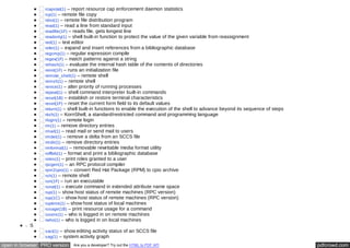 rcapstat(1) – report resource cap enforcement daemon statistics 
rcp(1) – remote file copy 
rdist(1) – remote file distribution program 
read(1) – read a line from standard input 
readfile(1F) – reads file, gets longest line 
readonly(1) – shell built-in function to protect the value of the given variable from reassignment 
red(1) – text editor 
refer(1) – expand and insert references from a bibliographic database 
regcmp(1) – regular expression compile 
regex(1F) – match patterns against a string 
rehash(1) – evaluate the internal hash table of the contents of directories 
reinit(1F) – runs an initialization file 
remote_shell(1) – remote shell 
remsh(1) – remote shell 
renice(1) – alter priority of running processes 
repeat(1) – shell command interpreter built-in commands 
reset(1B) – establish or restore terminal characteristics 
reset(1F) – reset the current form field to its default values 
return(1) – shell built-in functions to enable the execution of the shell to advance beyond its sequence of steps 
rksh(1) – KornShell, a standard/restricted command and programming language 
rlogin(1) – remote login 
rm(1) – remove directory entries 
rmail(1) – read mail or send mail to users 
rmdel(1) – remove a delta from an SCCS file 
rmdir(1) – remove directory entries 
rmformat(1) – removable rewritable media format utility 
roffbib(1) – format and print a bibliographic database 
roles(1) – print roles granted to a user 
rpcgen(1) – an RPC protocol compiler 
rpm2cpio(1) – convert Red Hat Package (RPM) to cpio archive 
rsh(1) – remote shell 
run(1F) – run an executable 
runat(1) – execute command in extended attribute name space 
rup(1) – show host status of remote machines (RPC version) 
rup(1C) – show host status of remote machines (RPC version) 
ruptime(1) – show host status of local machines 
rusage(1B) – print resource usage for a command 
rusers(1) – who is logged in on remote machines 
rwho(1) – who is logged in on local machines 
S 
sact(1) – show editing activity status of an SCCS file 
sag(1) – system activity graph 
open in browser PRO version Are you a developer? Try out the HTML to PDF API pdfcrowd.com 
 