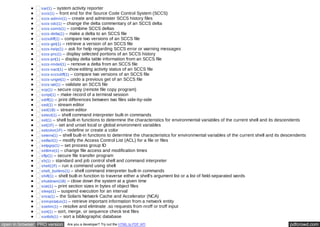 sar(1) – system activity reporter 
sccs(1) – front end for the Source Code Control System (SCCS) 
sccs-admin(1) – create and administer SCCS history files 
sccs-cdc(1) – change the delta commentary of an SCCS delta 
sccs-comb(1) – combine SCCS deltas 
sccs-delta(1) – make a delta to an SCCS file 
sccsdiff(1) – compare two versions of an SCCS file 
sccs-get(1) – retrieve a version of an SCCS file 
sccs-help(1) – ask for help regarding SCCS error or warning messages 
sccs-prs(1) – display selected portions of an SCCS history 
sccs-prt(1) – display delta table information from an SCCS file 
sccs-rmdel(1) – remove a delta from an SCCS file 
sccs-sact(1) – show editing activity status of an SCCS file 
sccs-sccsdiff(1) – compare two versions of an SCCS file 
sccs-unget(1) – undo a previous get of an SCCS file 
sccs-val(1) – validate an SCCS file 
scp(1) – secure copy (remote file copy program) 
script(1) – make record of a terminal session 
sdiff(1) – print differences between two files side-by-side 
sed(1) – stream editor 
sed(1B) – stream editor 
select(1) – shell command interpreter built-in commands 
set(1) – shell built-in functions to determine the characteristics for environmental variables of the current shell and its descendents 
set(1F) – set and unset local or global environment variables 
setcolor(1F) – redefine or create a color 
setenv(1) – shell built-in functions to determine the characteristics for environmental variables of the current shell and its descendents 
setfacl(1) – modify the Access Control List (ACL) for a file or files 
setpgrp(1) – set process group ID 
settime(1) – change file access and modification times 
sftp(1) – secure file transfer program 
sh(1) – standard and job control shell and command interpreter 
shell(1F) – run a command using shell 
shell_builtins(1) – shell command interpreter built-in commands 
shift(1) – shell built-in function to traverse either a shell's argument list or a list of field-separated words 
shutdown(1B) – close down the system at a given time 
size(1) – print section sizes in bytes of object files 
sleep(1) – suspend execution for an interval 
snca(1) – the Solaris Network Cache and Accelerator (NCA) 
snmpstatus(1) – retrieve important information from a network entity 
soelim(1) – resolve and eliminate .so requests from nroff or troff input 
sort(1) – sort, merge, or sequence check text files 
sortbib(1) – sort a bibliographic database 
open in browser PRO version Are you a developer? Try out the HTML to PDF API pdfcrowd.com 
 