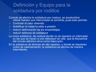 Cuando se efectúa la soldadura por costura, se acostumbra
utilizar fuentes que interrumpan la corriente, pues esto permite:
 Controlar el calor obtenido
 Solidificar el metal fundido a presión
 reducir deformación de los ensamblajes
 reducir defectos de soldadura
La única soldadura de costura donde no se requiere un interruptor
so las que se hacen a una velocidad tan alta que la frecuencia
del circuito eléctrico sirva como interruptor.
En la soldadura de láminas de alto espesor, o donde se requieran
ciclos de calentamiento, la soldadura se efectúa de manera
intermitente.
 