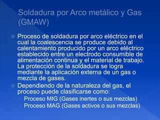  Proceso de soldadura por arco eléctrico en el
cual la coalescencia se produce debido al
calentamiento producido por un arco eléctrico
establecido entre un electrodo consumible de
alimentación continua y el material de trabajo.
La protección de la soldadura se logra
mediante la aplicación externa de un gas o
mezcla de gases.
 Dependiendo de la naturaleza del gas, el
proceso puede clasificarse como:
› Proceso MIG (Gases inertes o sus mezclas)
› Proceso MAG (Gases activos o sus mezclas)
 