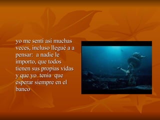 yo me sentí así muchas veces, incluso llegué a a pensar:  a nadie le importo, que todos tienen sus propias vidas y que yo  tenía  que  esperar siempre en el banco 