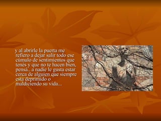 y al abrirle la puerta me refiero a dejar salir todo ese cúmulo de sentimientos que tenés y que no te hacen bien, pensá.. a nadie le gusta estar cerca de alguien que siempre esta deprimido o maldiciendo su vida... 