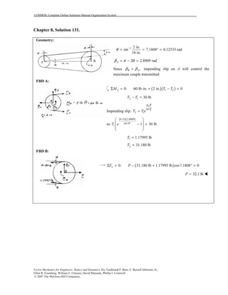 COSMOS: Complete Online Solutions Manual Organization System
Vector Mechanics for Engineers: Statics and Dynamics, 8/e, Ferdinand P. Beer, E. Russell Johnston, Jr.,
Elliot R. Eisenberg, William E. Clausen, David Mazurek, Phillip J. Cornwell
© 2007 The McGraw-Hill Companies.
Chapter 8, Solution 131.
Geometry:
1 2 in.
sin 7.1808 0.12533 rad
16 in.
θ −
= = ° =
2 2.8909 radAβ π θ= − =
Since ,B Aβ β> impending slip on A will control the
maximum couple transmitted
FBD A:
( )( )1 20: 60 lb in. 2 in. 0AM T TΣ = ⋅ + − =
2 1 30 lbT T− =
Impending slip: 2
sin
2 1
s
T T e
α
µ β
=
so
( )( )0.35 2.8909
sin18
1 1 30 lbT e °
 
 − =
 
 
1 1.17995 lbT =
2 31.180 lbT =
FBD B:
( )0: 31.180 lb 1.17995 lb cos7.1808 0xF PΣ = − + ° =
32.1 lbP =
 