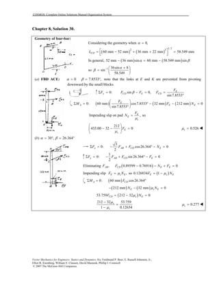 COSMOS: Complete Online Solutions Manual Organization System
Vector Mechanics for Engineers: Statics and Dynamics, 8/e, Ferdinand P. Beer, E. Russell Johnston, Jr.,
Elliot R. Eisenberg, William E. Clausen, David Mazurek, Phillip J. Cornwell
© 2007 The McGraw-Hill Companies.
Chapter 8, Solution 30.
Geometry of four-bar:
Considering the geometry when 0,α =
( ) ( )
1/ 2
2 2
60 mm 52 mm 36 mm 22 mm 58.549 mmCDL  = − + + =  
In general, ( ) ( )52 mm 36 mm sin 60 mm 58.549 mm sinα β− = −
so 1 36sin 8
sin
58.549
α
β − + 
=  
 
(a) FBD ACE: 0 7.8533 ,α β= = ° note that the links at E and K are prevented from pivoting
downward by the small blocks
0: sin 0,
sin 7.8533
E
y CD E CD
F
F F F FβΣ = − = =
°
( ) ( ) ( )0: 60 mm cos7.8533 32 mm 212 mm 0
sin 7.8533
E
A E E
F
M F N
 
Σ = ° − − = 
° 
Impending slip on pad ,E
E
s
F
N
µ
= so
212
435.00 32 0E
s
F
µ
 
− − = 
 
0.526sµ =
(b) 30 , 26.364α β= ° = °
3
0: cos26.364 0
2
x AB CD EF F F NΣ = − + ° − =
1
0: sin 26.364 0
2
y AB CD EF F F FΣ = − + ° − =
Eliminating ( ), 0.89599 0.76916 0AB CD E EF F N F− − + =
Impending slip ,E s EF Nµ= so ( )0.126834 1E s EF Nµ= −
( )0: 60 mm cos26.364A CDM FΣ = °
( ) ( )212 mm 32 mm 0E s EN Nµ− − =
( )53.759 212 32 0CD s EF Nµ= − =
212 32 53.759
1 0.12634
s
s
µ
µ
−
=
−
0.277sµ =
 
