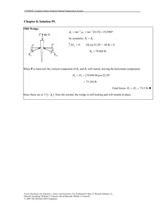 COSMOS: Complete Online Solutions Manual Organization System
Vector Mechanics for Engineers: Statics and Dynamics, 8/e, Ferdinand P. Beer, E. Russell Johnston, Jr.,
Elliot R. Eisenberg, William E. Clausen, David Mazurek, Phillip J. Cornwell
© 2007 The McGraw-Hill Companies.
Chapter 8, Solution 59.
FBD Wedge:
( )1 1
tan tan 0.35 19.2900s sφ µ− −
= = = °
by symmetry 1 2R R=
10: 2 sin 22.29 60 lb 0yF RΣ = ° − =
2 79.094 lbR =
When P is removed, the vertical component of R1 and R2 will vanish, leaving the horizontal components
( )1 2 79.094 lb cos22.29H H= = °
73.184 lb=
Final forces 1 2 73.2 lbH H= =
Since these are at ( )3 sφ° < from the normal, the wedge is self-locking and will remain in place.
 