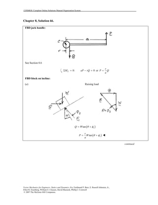 COSMOS: Complete Online Solutions Manual Organization System
Vector Mechanics for Engineers: Statics and Dynamics, 8/e, Ferdinand P. Beer, E. Russell Johnston, Jr.,
Elliot R. Eisenberg, William E. Clausen, David Mazurek, Phillip J. Cornwell
© 2007 The McGraw-Hill Companies.
Chapter 8, Solution 66.
FBD jack handle:
See Section 8.6
0: 0CM aP rQΣ = − = or
r
P Q
a
=
FBD block on incline:
(a) Raising load
( )tan sQ W θ φ= +
( )tan s
r
P W
a
θ φ= +
continued
 