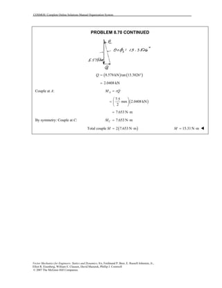 COSMOS: Complete Online Solutions Manual Organization System
Vector Mechanics for Engineers: Statics and Dynamics, 8/e, Ferdinand P. Beer, E. Russell Johnston, Jr.,
Elliot R. Eisenberg, William E. Clausen, David Mazurek, Phillip J. Cornwell
© 2007 The McGraw-Hill Companies.
PROBLEM 8.70 CONTINUED
( ) ( )8.578 kN tan 13.3826Q = °
2.0408 kN=
Couple at A: AM rQ=
( )
7.5
mm 2.0408 kN
2
 
=  
 
7.653 N m= ⋅
By symmetry: Couple at C: 7.653 N mCM = ⋅
( )Total couple 2 7.653 N mM = ⋅ 15.31 N mM = ⋅
 