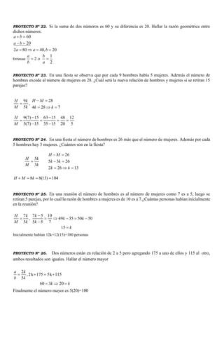 PROYECTO Nº 22. Si la suma de dos números es 60 y su diferencia es 20. Hallar la razón geométrica entre
dichos números.
60
20
2 80 40, 20
a b
a b
a a b
 
 
   
Entonces
1
2
2
a b
o
b a
 
PROYECTO Nº 23. En una fiesta se observa que por cada 9 hombres había 5 mujeres. Además el número de
hombres excede al número de mujeres en 28. ¿Cuál será la nueva relación de hombres y mujeres si se retiran 15
parejas?
9
5
H k
M k
 ,
28
4 28 7
H M
k k
 
  
9(7) 15 63 15 48 12
5(7) 15 35 15 20 5
H
M
 
   
 
PROYECTO Nº 24. En una fiesta el número de hombres es 26 más que el número de mujeres. Además por cada
5 hombres hay 3 mujeres. ¿Cuántos son en la fiesta?
5
3
H k
M k

26
5 3 26
2 26 13
H M
k k
k k
 
 
  
8 8(13) 104H M k   
PROYECTO Nº 25. En una reunión el número de hombres es al número de mujeres como 7 es a 5, luego se
retiran 5 parejas, por lo cual la razón de hombres a mujeres es de 10 es a 7.¿Cuántas personas habían inicialmente
en la reunión?
7 7 5 10
, 49 35 50 50
5 5 5 7
15
H k k
k k
M k k
k

     


Inicialmente habían 12k=12(15)=180 personas
PROYECTO Nº 26. Dos números están en relación de 2 a 5 pero agregando 175 a uno de ellos y 115 al otro,
ambos resultados son iguales. Hallar el número mayor
2
,2k 175 5k 115
5
60 3 20
a k
b k
k k
   
  
Finalmente el número mayor es 5(20)=100
 