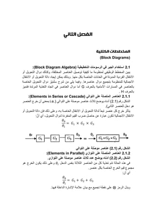 ‫الثاني‬ ‫الفصل‬
‫الكتلية‬ ‫المخططات‬
(Block Diagrams)
2.1( ‫التخطيطية‬ ‫الرسومات‬ ‫في‬ ‫الجبر‬ ‫استخدام‬Block Diagram Algebra):
‫ما‬ ‫ﻟمﻧظومﺔ‬ ‫اﻟوظيفﻲ‬ ‫اﻟمﺧطط‬ ‫يﺑين‬‫اﻟمﺧﺗﻠفﺔ‬ ‫اﻟﻌﻧاﺻر‬ ‫ﺗوﺻيل‬ ‫ﻛيفيﺔ‬،‫أو‬ ‫اﻟﺗﺣويل‬ ‫دوال‬ ‫وﻛذﻟك‬
‫مﻧﮭا‬ ‫ﺑﻛل‬ ‫اﻟﺧاﺻﺔ‬ ‫اﻟﺧاﻧات‬ ‫ﻓﻲ‬ ‫اﻟمدوﻧﺔ‬ ‫اﻟفرديﺔ‬ ‫اﻻﻧﺗﻘال‬.‫اﻻﻧﺗﻘال‬ ‫أو‬ ‫اﻟﺗﺣويل‬ ‫داﻟﺔ‬ ‫إيﺟاد‬ ‫يمﻛن‬ ‫وﺑذﻟك‬
‫ﻋﻧاﺻرھا‬ ‫دوال‬ ‫ﺑﺗﺟميﻊ‬ ‫ﻟﻠمﻧظومﺔ‬ ‫اﻻﺟماﻟيﺔ‬.‫اﻟﺧاﺻﺔ‬ ‫اﻟﺗﺣويل‬ ‫دوال‬ ‫ز‬ِّ‫مي‬ُ‫ﺗ‬‫ﺳ‬ ‫ﺷرح‬ ‫من‬ ‫يﻠﻲ‬ ‫وﻓيما‬
‫ا‬ ‫اﻟمﺳارات‬ ‫ﻓﻲ‬ ‫ﺑاﻟﻌﻧاﺻر‬‫ﺑاﻟﺣرف‬ ‫ألماميﺔ‬G‫ﻓﺗميز‬ ‫اﻟمرﺗدة‬ ‫اﻟﺗغذيﺔ‬ ‫اﺗﺟاه‬ ‫ﻓﻲ‬ ‫اﻟﻌﻧاﺻر‬ ‫دوال‬ ‫أما‬
‫ﺑاﻟﺣرف‬H.
2.1.1‫التوالي‬ ‫علﻰ‬ ‫المتصلة‬ ‫العناصر‬(Elements in Series or Cascade):
( ‫رﻗم‬ ‫اﻟﺷﻛل‬2.1( ‫اﻟﺗواﻟﻲ‬ ‫ﻋﻠﻰ‬ ‫موﺻﻠﺔ‬ ‫ﻋﻧاﺻر‬ ‫ﺛالث‬ ‫يوضح‬ ‫أدﻧاه‬ )i.e.‫اﻟﻌﻧﺻر‬ ‫ﺧرج‬ ‫أن‬ ‫ﺑمﻌﻧﻰ‬
‫اﻟﺛاﻧﻲ‬ ‫ﻟﻠﻌﻧﺻر‬ ‫دﺧل‬ ‫ھو‬.)
‫ﺧر‬ ‫يﺗأﺛر‬‫ﺑه‬ ‫اﻟﺧاﺻﺔ‬ ‫اﻻﻧﺗﻘال‬ ‫أو‬ ‫اﻟﺗﺣويل‬ ‫ﻟداﻟﺔ‬ ً‫ا‬‫ﺗﺑﻌ‬ ‫ﻋﻧﺻر‬ ‫ﻛل‬ ‫ج‬،‫أو‬ ‫اﻟﺗﺣويل‬ ‫داﻟﺔ‬ ‫ﻓإن‬ ‫ذﻟك‬ ‫وﻋﻠﻰ‬
‫اﻟﺗﺣويل‬ ‫ﻟدوال‬ ‫اﻟمﻧفردة‬ ‫اﻟﻘيم‬ ‫ضرب‬ ‫ﺣاﺻل‬ ‫ﻋن‬ ‫ﻋﺑارة‬ ‫ﺗﻛون‬ ‫اﻻﺟماﻟيﺔ‬ ‫اﻻﻧﺗﻘال‬،َّ‫أن‬ ‫أي‬:
𝜃0
𝜃𝑖
= 𝐺1 × 𝐺2 × 𝐺3
( ‫رقم‬ ‫الشكل‬2.1‫التوالي‬ ‫علﻰ‬ ‫َّلة‬‫ص‬‫مو‬ ‫عناصر‬ )
2.1.2‫المتصلة‬ ‫العناصر‬( ‫التوازي‬ ‫علﻰ‬Elements in Parallel):
( ‫رقم‬ ‫الشكل‬2.2‫التوازي‬ ‫علﻰ‬ ‫موصلة‬ ‫عناصر‬ ‫ثالث‬ ‫عدد‬ ‫يوضح‬ ‫أدناه‬ ).
‫اﻟدﺧل‬ ‫ﺑﻧفس‬ ‫اﻟﺛالﺛﺔ‬ ‫اﻟﻌﻧاﺻر‬ ‫من‬ ‫ﻛل‬ ‫ﺗغذيﺔ‬ ‫ﺗﺗم‬ ‫اﻟﺣاﻟﺔ‬ ‫ھذه‬ ‫ﻓﻲ‬𝜃𝑖‫ھو‬ ‫اﻟﺧرج‬ ‫يﻛون‬ ‫ذﻟك‬ ‫وﻋﻠﻰ‬
.‫ﻋﻧﺻر‬ ‫ﺑﻛل‬ ‫اﻟﺧاﺻﺔ‬ ‫اﻟﺧرج‬ ‫ﻗيم‬ ‫مﺟموع‬
‫أن‬ ‫أي‬:
𝜃0
𝜃𝑖
= 𝐺1 + 𝐺2 + 𝐺3
‫اﻟرمز‬ ‫ويدل‬⨂‫ﻓيﮭا‬ ‫اﻟداﺧﻠﺔ‬ ‫اﻹﺷارة‬ ‫ﻋالمﺔ‬ ‫ﺑيان‬ ‫مﻊ‬ ‫ﺗﺟميﻊ‬ ‫ﻧﻘطﺔ‬ ‫ﻋﻠﻰ‬.
 