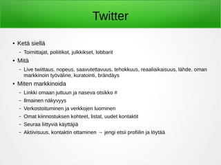 Twitter
● Ketä siellä
– Toimittajat, poliitikot, julkkikset, lobbarit
● Mitä
– Live twiittaus, nopeus, saavutettavuus, tehokkuus, reaaliaikaisuus, lähde, oman
markkinoin työväline, kuratointi, brändäys
● Miten markkinoida
– Linkki omaan juttuun ja naseva otsikko #
– Ilmainen näkyvyys
– Verkostoituminen ja verkkojen luominen
– Omat kiinnostuksen kohteet, listat, uudet kontaktit
– Seuraa liittyviä käyttäjiä
– Aktiivisuus, kontaktin ottaminen → jengi etsii profiilin ja löytää
 