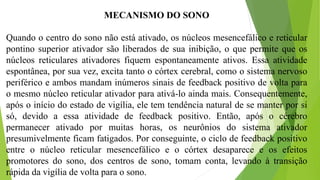 MECANISMO DO SONO
Quando o centro do sono não está ativado, os núcleos mesencefálico e reticular
pontino superior ativador são liberados de sua inibição, o que permite que os
núcleos reticulares ativadores fiquem espontaneamente ativos. Essa atividade
espontânea, por sua vez, excita tanto o córtex cerebral, como o sistema nervoso
periférico e ambos mandam inúmeros sinais de feedback positivo de volta para
o mesmo núcleo reticular ativador para ativá-lo ainda mais. Consequentemente,
após o início do estado de vigília, ele tem tendência natural de se manter por si
só, devido a essa atividade de feedback positivo. Então, após o cérebro
permanecer ativado por muitas horas, os neurônios do sistema ativador
presumivelmente ficam fatigados. Por conseguinte, o ciclo de feedback positivo
entre o núcleo reticular mesencefálico e o córtex desaparece e os efeitos
promotores do sono, dos centros de sono, tomam conta, levando à transição
rápida da vigília de volta para o sono.
 