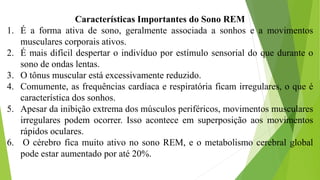 Características Importantes do Sono REM
1. É a forma ativa de sono, geralmente associada a sonhos e a movimentos
musculares corporais ativos.
2. É mais difícil despertar o indivíduo por estímulo sensorial do que durante o
sono de ondas lentas.
3. O tônus muscular está excessivamente reduzido.
4. Comumente, as frequências cardíaca e respiratória ficam irregulares, o que é
característica dos sonhos.
5. Apesar da inibição extrema dos músculos periféricos, movimentos musculares
irregulares podem ocorrer. Isso acontece em superposição aos movimentos
rápidos oculares.
6. O cérebro fica muito ativo no sono REM, e o metabolismo cerebral global
pode estar aumentado por até 20%.
 