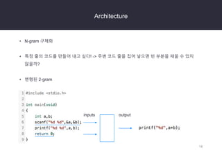 14
Architecture
• N-gram 구체화
• 특정 줄의 코드를 만들어 내고 싶다! -> 주변 코드 줄을 집어 넣으면 빈 부분을 채울 수 있지
않을까?
• 변형된 2-gram
inputs output
 