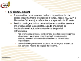 Lex DONALDSON : A sua análise baseou-se em dados comparativos de cinco países industrialmente avançados (França, Japão, RU, EUA e Alemanha Ocidental), e referentes a um período de 20 anos. Teórico contingencialista, desenvolveu esta análise assente em pressupostos racionalistas, saindo em defesa do funcionalismo estrutural e da teoria contingencial estruturalista: Os eventos imprevistos, condicionais, incertos ou contingentes determinam a estrutura organizacional, sendo aqueles consequências inevitáveis do acréscimo da dimensão da organização; A eficiência organizacional só pode ser alcançada através de um conjunto restrito de opções de desenho. 