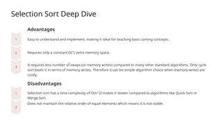 Selection Sort Deep Dive
Advantages
Requires only a constant O(1) extra memory space.
Disadvantages
Easy to understand and implement, making it ideal for teaching basic sorting concepts.
It requires less number of swaps (or memory writes) compared to many other standard algorithms. Only cycle
sort beats it in terms of memory writes. Therefore it can be simple algorithm choice when memory writes are
costly.
Selection sort has a time complexity of O(n^2) makes it slower compared to algorithms like Quick Sort or
Merge Sort.
Does not maintain the relative order of equal elements which means it is not stable.
 