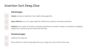 Insertion Sort Deep Dive
Advantages
Space-efficient as it is an in-place algorithm. Efficient for small lists and nearly sorted lists.
Disadvantages
Simple and easy to implement. Also, Stable sorting algorithm.
Adoptive. the number of inversions is directly proportional to number of swaps. For example, no swapping
happens for a sorted array and it takes O(n) time only.
Inefficient for large lists.
Not as efficient as other sorting algorithms (e.g., merge sort, quick sort) for most cases.
 