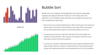 Bubble Sort
Bubble Sort is the simplest sorting algorithm that works by repeatedly
swapping the adjacent elements if they are in the wrong order. This
algorithm is not suitable for large data sets as its average and worst-case
time complexity are quite high.
• We sort the array using multiple passes. After the first pass, the maximum
element goes to end (its correct position). Same way, after second pass,
the second largest element goes to second last position and so on.
• In every pass, we process only those elements that have already not
moved to correct position. After k passes, the largest k elements must
have been moved to the last k positions.
• In a pass, we consider remaining elements and compare all adjacent and
swap if larger element is before a smaller element. If we keep doing this,
we get the largest (among the remaining elements) at its correct position.
 