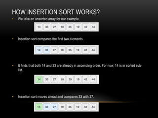 HOW INSERTION SORT WORKS?
• We take an unsorted array for our example.
• Insertion sort compares the first two elements.
• It finds that both 14 and 33 are already in ascending order. For now, 14 is in sorted sub-
list.
• Insertion sort moves ahead and compares 33 with 27.
 