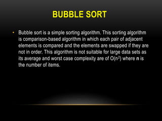 BUBBLE SORT
• Bubble sort is a simple sorting algorithm. This sorting algorithm
is comparison-based algorithm in which each pair of adjacent
elements is compared and the elements are swapped if they are
not in order. This algorithm is not suitable for large data sets as
its average and worst case complexity are of Ο(n2) where n is
the number of items.
 
