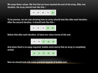 We swap these values. We find that we have reached the end of the array. After one
iteration, the array should look like this −
To be precise, we are now showing how an array should look like after each iteration.
After the second iteration, it should look like this −
Notice that after each iteration, at least one value moves at the end.
And when there's no swap required, bubble sorts learns that an array is completely
sorted.
Now we should look into some practical aspects of bubble sort.
 