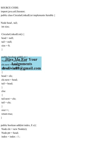 SOURCE CODE:
import java.util.Iterator;
public class CircularLinkedList implements Iterable {
Node head , tail;
int size;
CircularLinkedList() {
head = null;
tail = null;
size = 0;
}
public boolean add(E e) {
Node ele = new Node(e);
ele.next = head;
if(head == null)
{
head = ele;
ele.next = head;
tail = head;
}
else
{
tail.next = ele;
tail = ele;
}
size++;
return true;
}
public boolean add(int index, E e){
Node ele = new Node(e);
Node ptr = head;
index = index - 1 ;
 