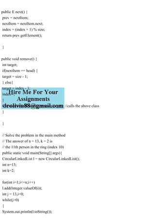 public E next() {
prev = nextItem;
nextItem = nextItem.next;
index = (index + 1) % size;
return prev.getElement();
}
public void remove() {
int target;
if(nextItem == head) {
target = size - 1;
} else{
target = index - 1;
index--;
}
CircularLinkedList.this.remove(target); //calls the above class
}
}
// Solve the problem in the main method
// The answer of n = 13, k = 2 is
// the 11th person in the ring (index 10)
public static void main(String[] args){
CircularLinkedList l = new CircularLinkedList();
int n=13;
int k=2;
for(int i=1;i<=n;i++)
l.add(Integer.valueOf(i));
int j = 13,i=0;
while(j>0)
{
System.out.println(l.toString());
 