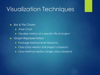 Visualization Techniques
 Bar & Pie Charts
 JFree Chart
 Visualize metrics of a specific file of project
 Graph Representation
 Package-Method level hierarchy
 Class-Class relation (full project cohesion)
 Class-Method relation (single class cohesion)
 