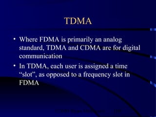 TDMA
• Where FDMA is primarily an analog
  standard, TDMA and CDMA are for digital
  communication
• In TDMA, each user is assigned a time
  “slot”, as opposed to a frequency slot in
  FDMA



              ©2000 Bijan Mobasseri   109
 