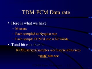 TDM-PCM Data rate
• Here is what we have
   – M users
   – Each sampled at Nyquist rate
   – Each sample PCM’d into n bit words
• Total bit rate then is
     R=M(users)xfs(samples /sec/user)xn(bits/sec)
                   =nMfs bits sec

                ©2000 Bijan Mobasseri   113
 