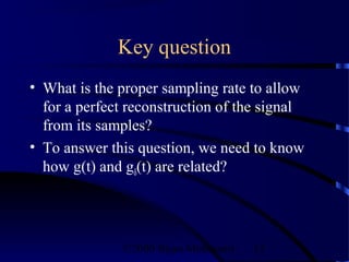 Key question
• What is the proper sampling rate to allow
  for a perfect reconstruction of the signal
  from its samples?
• To answer this question, we need to know
  how g(t) and gδ(t) are related?




              ©2000 Bijan Mobasseri   15
 