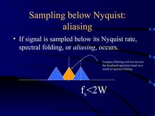 Sampling below Nyquist:
            aliasing
• If signal is sampled below its Nyquist rate,
  spectral folding, or aliasing, occurs.
                                   Lowpass filtering will not recover
                                   the baseband spectrum intact as a
                                   result of spectral folding




                          fs<2W
               ©2000 Bijan Mobasseri       22
 