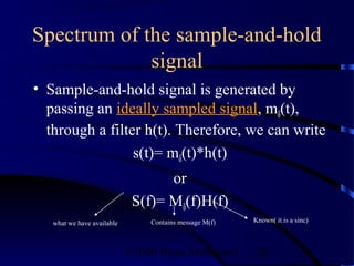 Spectrum of the sample-and-hold
             signal
• Sample-and-hold signal is generated by
  passing an ideally sampled signal, mδ(t),
  through a filter h(t). Therefore, we can write
                 s(t)= mδ(t)*h(t)
                                   or
                             S(f)= Mδ(f)H(f)
   what we have available       Contains message M(f)   Known( it is a sinc)



                            ©2000 Bijan Mobasseri        28
 