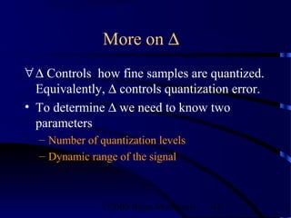 More on ∆
∀ ∆ Controls how fine samples are quantized.
  Equivalently, ∆ controls quantization error.
• To determine ∆ we need to know two
  parameters
  – Number of quantization levels
  – Dynamic range of the signal



               ©2000 Bijan Mobasseri   47
 