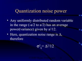 Quantization noise power
• Any uniformly distributed random variable
  in the range (-a/2 to a/2) has an average
  power(variance) given by a2/12.
• Here, quantization noise range is ∆,
  therefore

                    σ2q= ∆2/12

              ©2000 Bijan Mobasseri   51
 