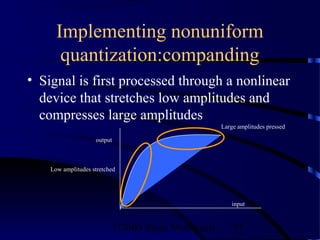 Implementing nonuniform
       quantization:companding
• Signal is first processed through a nonlinear
  device that stretches low amplitudes and
  compresses large amplitudes
                                                     Large amplitudes pressed

                    output



    Low amplitudes stretched




                                                         input



                             ©2000 Bijan Mobasseri       57
 