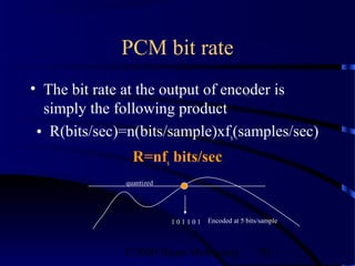 PCM bit rate
• The bit rate at the output of encoder is
  simply the following product
 • R(bits/sec)=n(bits/sample)xfs(samples/sec)
                R=nfs bits/sec
              quantized




                          101101   Encoded at 5 bits/sample



              ©2000 Bijan Mobasseri                 70
 