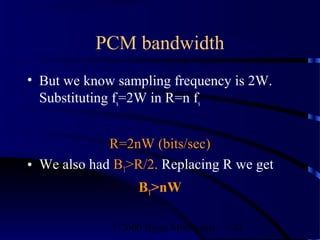PCM bandwidth
• But we know sampling frequency is 2W.
  Substituting fs=2W in R=n fs


             R=2nW (bits/sec)
• We also had BT>R/2. Replacing R we get
                  BT>nW

             ©2000 Bijan Mobasseri   71
 