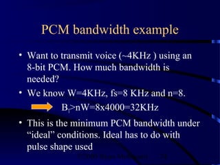 PCM bandwidth example
• Want to transmit voice (~4KHz ) using an
  8-bit PCM. How much bandwidth is
  needed?
• We know W=4KHz, fs=8 KHz and n=8.
          BT>nW=8x4000=32KHz
• This is the minimum PCM bandwidth under
  “ideal” conditions. Ideal has to do with
  pulse shape used
              ©2000 Bijan Mobasseri   74
 