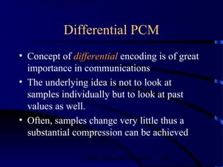 Differential PCM
• Concept of differential encoding is of great
  importance in communications
• The underlying idea is not to look at
  samples individually but to look at past
  values as well.
• Often, samples change very little thus a
  substantial compression can be achieved

               ©2000 Bijan Mobasseri   86
 