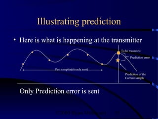 Illustrating prediction
• Here is what is happening at the transmitter
                                                 To be trasmited

                                                        Prediction error


               Past samples(already sent)
                                                    Prediction of the
                                                    Current sample



  Only Prediction error is sent


               ©2000 Bijan Mobasseri        91
 