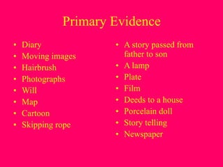 Primary Evidence
• Diary
• Moving images
• Hairbrush
• Photographs
• Will
• Map
• Cartoon
• Skipping rope
• A story passed from
father to son
• A lamp
• Plate
• Film
• Deeds to a house
• Porcelain doll
• Story telling
• Newspaper
 