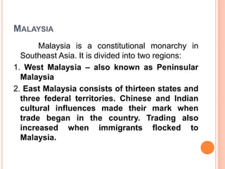 MALAYSIA
Malaysia is a constitutional monarchy in
Southeast Asia. It is divided into two regions:
1. West Malaysia – also known as Peninsular
Malaysia
2. East Malaysia consists of thirteen states and
three federal territories. Chinese and Indian
cultural influences made their mark when
trade began in the country. Trading also
increased when immigrants flocked to
Malaysia.
 