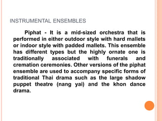 INSTRUMENTAL ENSEMBLES
Piphat - It is a mid-sized orchestra that is
performed in either outdoor style with hard mallets
or indoor style with padded mallets. This ensemble
has different types but the highly ornate one is
traditionally associated with funerals and
cremation ceremonies. Other versions of the piphat
ensemble are used to accompany specific forms of
traditional Thai drama such as the large shadow
puppet theatre (nang yai) and the khon dance
drama.
 