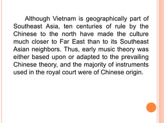 Although Vietnam is geographically part of
Southeast Asia, ten centuries of rule by the
Chinese to the north have made the culture
much closer to Far East than to its Southeast
Asian neighbors. Thus, early music theory was
either based upon or adapted to the prevailing
Chinese theory, and the majority of instruments
used in the royal court were of Chinese origin.
 