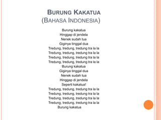 BURUNG KAKATUA
(BAHASA INDONESIA)
Burung kakatua
Hinggap di jendela
Nenek sudah tua
Giginya tinggal dua
Tredung, tredung, tredung tra la la
Tredung, tredung, tredung tra la la
Tredung, tredung, tredung tra la la
Tredung, tredung, tredung tra la la
Burung kakatua
Giginya tinggal dua
Nenek sudah tua
Hinggap di jendela
Seperti kakatua!
Tredung, tredung, tredung tra la la
Tredung, tredung, tredung tra la la
Tredung, tredung, tredung tra la la
Tredung, tredung, tredung tra la la
Burung kakatua
 